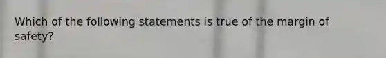 Which of the following statements is true of the margin of safety?