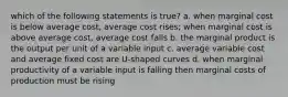 which of the following statements is true? a. when marginal cost is below average cost, average cost rises; when marginal cost is above average cost, average cost falls b. the marginal product is the output per unit of a variable input c. average variable cost and average fixed cost are U-shaped curves d. when marginal productivity of a variable input is falling then marginal costs of production must be rising