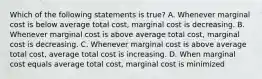 Which of the following statements is true? A. Whenever marginal cost is below average total cost, marginal cost is decreasing. B. Whenever marginal cost is above average total cost, marginal cost is decreasing. C. Whenever marginal cost is above average total cost, average total cost is increasing. D. When marginal cost equals average total cost, marginal cost is minimized