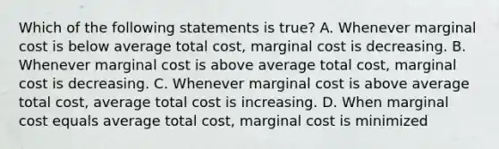 Which of the following statements is true? A. Whenever marginal cost is below average total cost, marginal cost is decreasing. B. Whenever marginal cost is above average total cost, marginal cost is decreasing. C. Whenever marginal cost is above average total cost, average total cost is increasing. D. When marginal cost equals average total cost, marginal cost is minimized