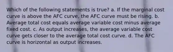 Which of the following statements is true? a. If the marginal cost curve is above the AFC curve, the AFC curve must be rising. b. Average total cost equals average variable cost minus average fixed cost. c. As output increases, the average variable cost curve gets closer to the average total cost curve. d. The AFC curve is horizontal as output increases.