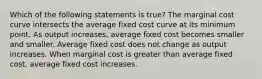 Which of the following statements is true? The marginal cost curve intersects the average fixed cost curve at its minimum point. As output increases, average fixed cost becomes smaller and smaller. Average fixed cost does not change as output increases. When marginal cost is greater than average fixed cost, average fixed cost increases.