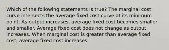 Which of the following statements is true? The marginal cost curve intersects the average fixed cost curve at its minimum point. As output increases, average fixed cost becomes smaller and smaller. Average fixed cost does not change as output increases. When marginal cost is greater than average fixed cost, average fixed cost increases.