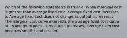 Which of the following statements is true? a. When marginal cost is greater than average fixed cost, average fixed cost increases. b. Average fixed cost does not change as output increases. c. The marginal cost curve intersects the average fixed cost curve at its minimum point. d. As output increases, average fixed cost becomes smaller and smaller.