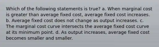 Which of the following statements is true? a. When marginal cost is greater than average fixed cost, average fixed cost increases. b. Average fixed cost does not change as output increases. c. The marginal cost curve intersects the average fixed cost curve at its minimum point. d. As output increases, average fixed cost becomes smaller and smaller.