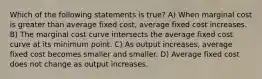 Which of the following statements is true? A) When marginal cost is greater than average fixed cost, average fixed cost increases. B) The marginal cost curve intersects the average fixed cost curve at its minimum point. C) As output increases, average fixed cost becomes smaller and smaller. D) Average fixed cost does not change as output increases.