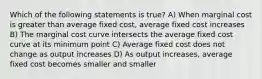 Which of the following statements is true? A) When marginal cost is greater than average fixed cost, average fixed cost increases B) The marginal cost curve intersects the average fixed cost curve at its minimum point C) Average fixed cost does not change as output increases D) As output increases, average fixed cost becomes smaller and smaller