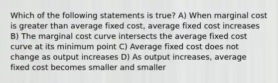 Which of the following statements is true? A) When marginal cost is greater than average fixed cost, average fixed cost increases B) The marginal cost curve intersects the average fixed cost curve at its minimum point C) Average fixed cost does not change as output increases D) As output increases, average fixed cost becomes smaller and smaller