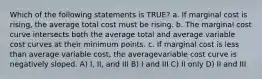 Which of the following statements is TRUE? a. If marginal cost is rising, the average total cost must be rising. b. The marginal cost curve intersects both the average total and average variable cost curves at their minimum points. c. If marginal cost is less than average variable cost, the averagevariable cost curve is negatively sloped. A) I, II, and III B) I and III C) II only D) II and III