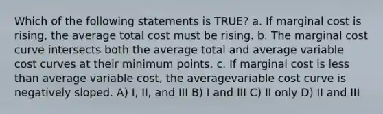 Which of the following statements is TRUE? a. If marginal cost is rising, the average total cost must be rising. b. The marginal cost curve intersects both the average total and average variable cost curves at their minimum points. c. If marginal cost is less than average variable cost, the averagevariable cost curve is negatively sloped. A) I, II, and III B) I and III C) II only D) II and III