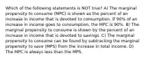 Which of the following statements is NOT true? A) The marginal propensity to consume (MPC) is shown as the percent of an increase in income that is devoted to consumption. If 90% of an increase in income goes to consumption, the MPC is 90%. B) The marginal propensity to consume is shown by the percent of an increase in income that is devoted to savings. C) The marginal propensity to consume can be found by subtracting the marginal propensity to save (MPS) from the increase in total income. D) The MPC is always less than the MPS.