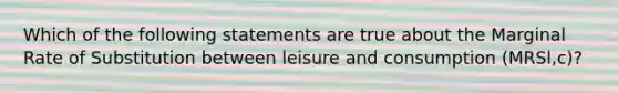 Which of the following statements are true about the Marginal Rate of Substitution between leisure and consumption (MRSl,c)?