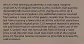 Which of the following statements is true about marginal revenue? A) If marginal revenue is zero, it means that quantity demanded falls to zero when a firm changes its price. B) If marginal revenue is negative, the additional revenue received from selling 1 more unit of the good is smaller than the revenue lost from receiving a lower price on all the units that could have been sold at the original price. C) If marginal revenue is positive, the additional revenue received from selling 1 more unit of the good is smaller than the revenue lost from receiving a lower price on all the units that could have been sold at the original price. D) Marginal revenue increases as price falls and quantity sold increases.