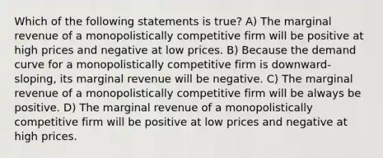 Which of the following statements is true? A) The marginal revenue of a monopolistically competitive firm will be positive at high prices and negative at low prices. B) Because the demand curve for a monopolistically competitive firm is downward-sloping, its marginal revenue will be negative. C) The marginal revenue of a monopolistically competitive firm will be always be positive. D) The marginal revenue of a monopolistically competitive firm will be positive at low prices and negative at high prices.