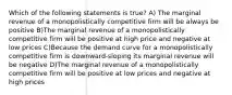 Which of the following statements is true? A) The marginal revenue of a monopolistically competitive firm will be always be positive B)The marginal revenue of a monopolistically competitive firm will be positive at high price and negative at low prices C)Because the demand curve for a monopolistically competitive firm is downward-sloping its marginal revenue will be negative D)The marginal revenue of a monopolistically competitive firm will be positive at low prices and negative at high prices