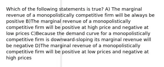 Which of the following statements is true? A) The marginal revenue of a monopolistically competitive firm will be always be positive B)The marginal revenue of a monopolistically competitive firm will be positive at high price and negative at low prices C)Because the demand curve for a monopolistically competitive firm is downward-sloping its marginal revenue will be negative D)The marginal revenue of a monopolistically competitive firm will be positive at low prices and negative at high prices