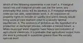 Which of the following statements is not true? a. If marginal social cost and marginal private cost are the same, any externality that exists will be positive. b. If marginal externality costs are not zero, externalities exist. c. An expansion of property rights to include air quality and scenic beauty would bring some private markets close to a socially optimal equilibrium. d. The existence of pollution as the byproduct of a production or exchange process indicates a market failure. e. When municipal water supplies have heavy concentration of agricultural chemicals, it is probable that agricultural output from the area is produced in quantities greater than the socially optimal level.