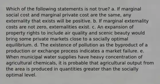 Which of the following statements is not true? a. If marginal social cost and marginal private cost are the same, any externality that exists will be positive. b. If marginal externality costs are not zero, externalities exist. c. An expansion of property rights to include air quality and scenic beauty would bring some private markets close to a socially optimal equilibrium. d. The existence of pollution as the byproduct of a production or exchange process indicates a market failure. e. When municipal water supplies have heavy concentration of agricultural chemicals, it is probable that agricultural output from the area is produced in quantities greater than the socially optimal level.