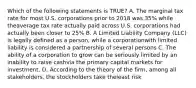 Which of the following statements is TRUE? A. The marginal tax rate for most U.S. corporations prior to 2018 was 35% while theaverage tax rate actually paid across U.S. corporations had actually been closer to 25% B. A Limited Liability Company (LLC) is legally defined as a person, while a corporationwith limited liability is considered a partnership of several persons C. The ability of a corporation to grow can be seriously limited by an inability to raise cashvia the primary capital markets for investment. D. According to the theory of the firm, among all stakeholders, the stockholders take theleast risk