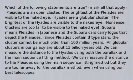 Which of the following statements are true? (mark all that apply) -Pleiades are an open cluster. -The brightest of the Pleiades are visible to the naked eye. -Hyades are a globular cluster. -The brightest of the Hyades are visible to the naked eye. -Nonsense! Clusters are too far to be visible to the naked eye! -Subaru means Pleiades in Japanese and the Subaru cars carry logos that depict the Pleiades. -Since Pleiades contain B type stars, the cluster cannot be much older than 100 million years. -All globular clusters in our galaxy are about 13 billion years old. We can measure the distance to the Hyades using both the parallax and the main sequence fitting method. -We can measure the distance to the Pleiades using the main sequence fitting method but they are too far away for the parallax method, even when using our best telescopes.