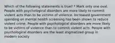 Which of the following statements is true? * Mark only one oval. People with psychological disorders are more likely to commit violent acts than to be victims of violence. Increased government spending on mental health screening has been shown to reduce violent crime. People with psychological disorders are more likely to be victims of violence than to commit violent acts. People with psychological disorders are the least stigmatized group in modern society