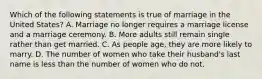 Which of the following statements is true of marriage in the United States? A. Marriage no longer requires a marriage license and a marriage ceremony. B. More adults still remain single rather than get married. C. As people age, they are more likely to marry. D. The number of women who take their husband's last name is less than the number of women who do not.