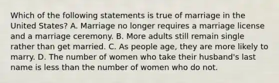 Which of the following statements is true of marriage in the United States? A. Marriage no longer requires a marriage license and a marriage ceremony. B. More adults still remain single rather than get married. C. As people age, they are more likely to marry. D. The number of women who take their husband's last name is less than the number of women who do not.