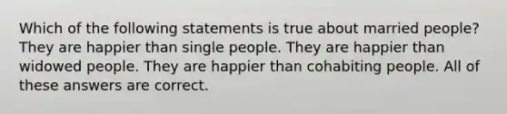 Which of the following statements is true about married people? They are happier than single people. They are happier than widowed people. They are happier than cohabiting people. All of these answers are correct.