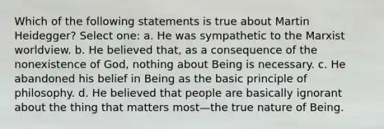 Which of the following statements is true about Martin Heidegger? Select one: a. He was sympathetic to the Marxist worldview. b. He believed that, as a consequence of the nonexistence of God, nothing about Being is necessary. c. He abandoned his belief in Being as the basic principle of philosophy. d. He believed that people are basically ignorant about the thing that matters most—the true nature of Being.