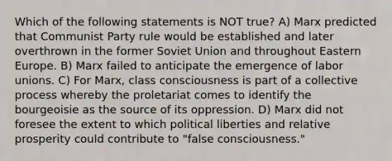 Which of the following statements is NOT true? A) Marx predicted that Communist Party rule would be established and later overthrown in the former Soviet Union and throughout Eastern Europe. B) Marx failed to anticipate the emergence of labor unions. C) For Marx, class consciousness is part of a collective process whereby the proletariat comes to identify the bourgeoisie as the source of its oppression. D) Marx did not foresee the extent to which political liberties and relative prosperity could contribute to "false consciousness."