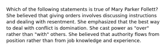 Which of the following statements is true of Mary Parker Follett? She believed that giving orders involves discussing instructions and dealing with resentment. She emphasized that the best way to deal with conflict is domination. She cast power as "over" rather than "with" others. She believed that authority flows from position rather than from job knowledge and experience.