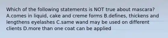 Which of the following statements is NOT true about mascara? A.comes in liquid, cake and creme forms B.defines, thickens and lengthens eyelashes C.same wand may be used on different clients D.more than one coat can be applied