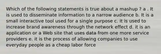 Which of the following statements is true about a mashup ? a . It is used to disseminate information to a narrow audience b. It is a small interactive tool used for a single purpose c. it is used to increase brand awareness through the network effect d. it is an application or a Web site that uses data from one more service providers e. it is the process of allowing companies to use everyday people as a cheap labor force