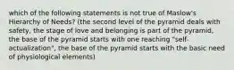 which of the following statements is not true of Maslow's Hierarchy of Needs? (the second level of the pyramid deals with safety, the stage of love and belonging is part of the pyramid, the base of the pyramid starts with one reaching "self-actualization", the base of the pyramid starts with the basic need of physiological elements)