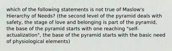 which of the following statements is not true of Maslow's Hierarchy of Needs? (the second level of the pyramid deals with safety, the stage of love and belonging is part of the pyramid, the base of the pyramid starts with one reaching "self-actualization", the base of the pyramid starts with the basic need of physiological elements)