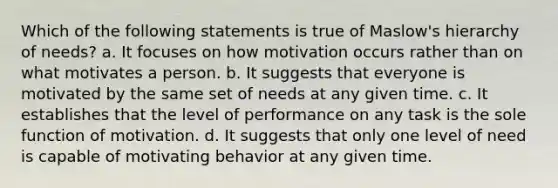 Which of the following statements is true of Maslow's hierarchy of needs? a. It focuses on how motivation occurs rather than on what motivates a person. b. It suggests that everyone is motivated by the same set of needs at any given time. c. It establishes that the level of performance on any task is the sole function of motivation. d. It suggests that only one level of need is capable of motivating behavior at any given time.