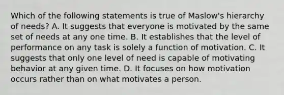 Which of the following statements is true of Maslow's hierarchy of needs? A. It suggests that everyone is motivated by the same set of needs at any one time. B. It establishes that the level of performance on any task is solely a function of motivation. C. It suggests that only one level of need is capable of motivating behavior at any given time. D. It focuses on how motivation occurs rather than on what motivates a person.