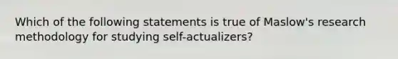 Which of the following statements is true of Maslow's research methodology for studying self-actualizers?