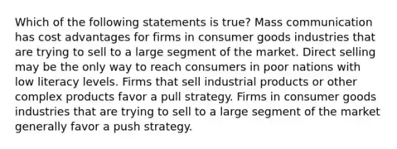 Which of the following statements is true? Mass communication has cost advantages for firms in consumer goods industries that are trying to sell to a large segment of the market. Direct selling may be the only way to reach consumers in poor nations with low literacy levels. Firms that sell industrial products or other complex products favor a pull strategy. Firms in consumer goods industries that are trying to sell to a large segment of the market generally favor a push strategy.