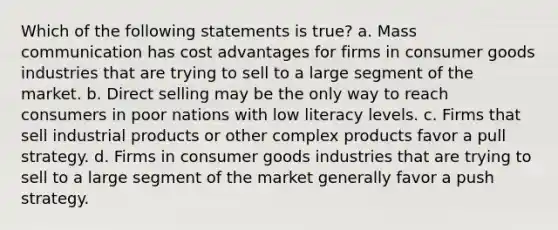 Which of the following statements is true? a. Mass communication has cost advantages for firms in consumer goods industries that are trying to sell to a large segment of the market. b. Direct selling may be the only way to reach consumers in poor nations with low literacy levels. c. Firms that sell industrial products or other complex products favor a pull strategy. d. Firms in consumer goods industries that are trying to sell to a large segment of the market generally favor a push strategy.