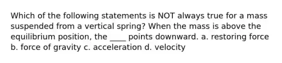 Which of the following statements is NOT always true for a mass suspended from a vertical spring? When the mass is above the equilibrium position, the ____ points downward. a. restoring force b. force of gravity c. acceleration d. velocity