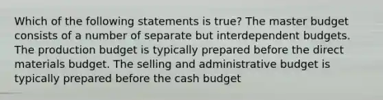 Which of the following statements is true? The master budget consists of a number of separate but interdependent budgets. The production budget is typically prepared before the direct materials budget. The selling and administrative budget is typically prepared before the cash budget