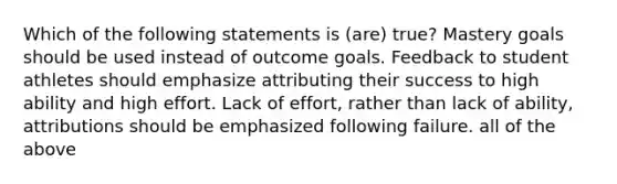 Which of the following statements is (are) true? Mastery goals should be used instead of outcome goals. Feedback to student athletes should emphasize attributing their success to high ability and high effort. Lack of effort, rather than lack of ability, attributions should be emphasized following failure. all of the above