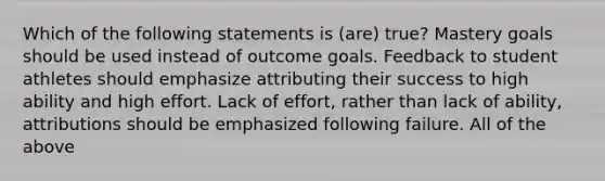 Which of the following statements is (are) true? Mastery goals should be used instead of outcome goals. Feedback to student athletes should emphasize attributing their success to high ability and high effort. Lack of effort, rather than lack of ability, attributions should be emphasized following failure. All of the above