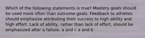 Which of the following statements is true? Mastery goals should be used more often than outcome goals. Feedback to athletes should emphasize attributing their success to high ability and high effort. Lack of ability, rather than lack of effort, should be emphasized after a failure. a and c a and b