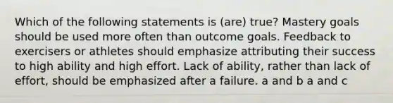 Which of the following statements is (are) true? Mastery goals should be used more often than outcome goals. Feedback to exercisers or athletes should emphasize attributing their success to high ability and high effort. Lack of ability, rather than lack of effort, should be emphasized after a failure. a and b a and c