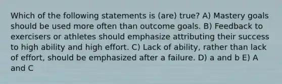 Which of the following statements is (are) true? A) Mastery goals should be used more often than outcome goals. B) Feedback to exercisers or athletes should emphasize attributing their success to high ability and high effort. C) Lack of ability, rather than lack of effort, should be emphasized after a failure. D) a and b E) A and C