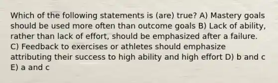 Which of the following statements is (are) true? A) Mastery goals should be used more often than outcome goals B) Lack of ability, rather than lack of effort, should be emphasized after a failure. C) Feedback to exercises or athletes should emphasize attributing their success to high ability and high effort D) b and c E) a and c