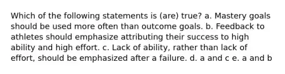 Which of the following statements is (are) true? a. Mastery goals should be used more often than outcome goals. b. Feedback to athletes should emphasize attributing their success to high ability and high effort. c. Lack of ability, rather than lack of effort, should be emphasized after a failure. d. a and c e. a and b