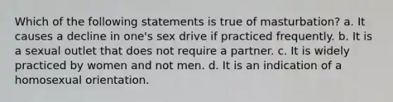 Which of the following statements is true of masturbation? a. It causes a decline in one's sex drive if practiced frequently. b. It is a sexual outlet that does not require a partner. c. It is widely practiced by women and not men. d. It is an indication of a homosexual orientation.